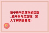 孢子粉与灵芝粉的区别_孢子粉与灵芝粉：深入了解两者差异)