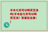 手术几天可以喝灵芝汤吗(手术后几天可以喝灵芝汤？答案在这里！)