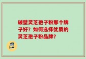 破壁灵芝孢子粉那个牌子好？如何选择优质的灵芝孢子粉品牌？