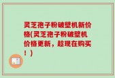 灵芝孢子粉破壁机新价格(灵芝孢子粉破壁机价格更新，趁现在购买！)