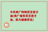 今天央广购物灵芝孢子油(央广推荐灵芝孢子油，助力健康养生)