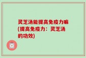 灵芝汤能提高免疫力嘛(提高免疫力：灵芝汤的功效)