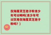 倪海厦灵芝孢子粉青少年可以喝吗(青少年可以饮用倪海厦灵芝孢子粉吗？)
