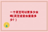 一个灵芝可以煮多少水喝(灵芝适宜水量是多少？)