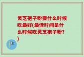 灵芝孢子粉要什么时候吃最好(最佳时间是什么时候吃灵芝孢子粉？)