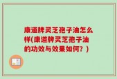 康道牌灵芝孢子油怎么样(康道牌灵芝孢子油的功效与效果如何？)