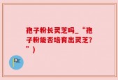孢子粉长灵芝吗_“孢子粉能否培育出灵芝？”)
