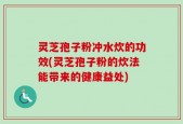 灵芝孢子粉冲水炊的功效(灵芝孢子粉的炊法能带来的健康益处)