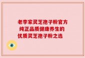 老李家灵芝孢子粉官方 纯正品质健康养生的优质灵芝孢子粉之选