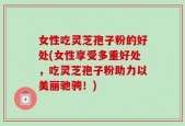 女性吃灵芝孢子粉的好处(女性享受多重好处，吃灵芝孢子粉助力以美丽驰骋！)