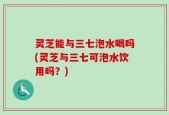 灵芝能与三七泡水喝吗(灵芝与三七可泡水饮用吗？)