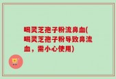 喝灵芝孢子粉流鼻血(喝灵芝孢子粉导致鼻流血，需小心使用)