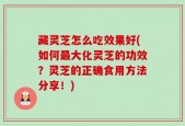 藏灵芝怎么吃效果好(如何最大化灵芝的功效？灵芝的正确食用方法分享！)