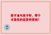 孢子油与孢子粉，哪个才是你的佳营养搭档？