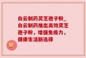 白云制药灵芝孢子粉_白云制药推出高效灵芝孢子粉，增强免疫力，健康生活新选择