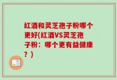 红酒和灵芝孢子粉哪个更好(红酒VS灵芝孢子粉：哪个更有益健康？)