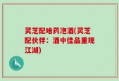 灵芝配啥药泡酒(灵芝配伙伴：酒中佳品重现江湖)