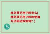 林岛灵芝孢子粉怎么(林岛灵芝孢子粉的使用方法和功效如何？)