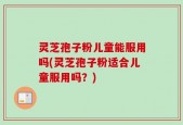 灵芝孢子粉儿童能服用吗(灵芝孢子粉适合儿童服用吗？)