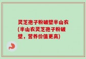 灵芝孢子粉破壁半山农(半山农灵芝孢子粉破壁，营养价值更高)