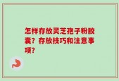 怎样存放灵芝孢子粉胶囊？存放技巧和注意事项？