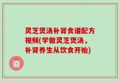 灵芝煲汤补肾食谱配方视频(学做灵芝煲汤，补肾养生从饮食开始)
