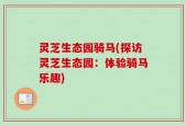 灵芝生态园骑马(探访灵芝生态园：体验骑马乐趣)
