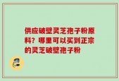 供应破壁灵芝孢子粉原料？哪里可以买到正宗的灵芝破壁孢子粉