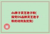 ds牌子灵芝孢子粉(探究DS品牌灵芝孢子粉的功效及优势)