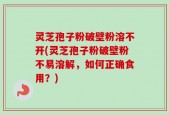 灵芝孢子粉破壁粉溶不开(灵芝孢子粉破壁粉不易溶解，如何正确食用？)