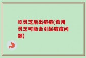 吃灵芝后出痘痘(食用灵芝可能会引起痘痘问题)