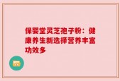 保婴堂灵芝孢子粉：健康养生新选择营养丰富功效多