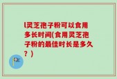 l灵芝孢子粉可以食用多长时间(食用灵芝孢子粉的最佳时长是多久？)