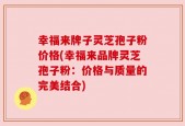 幸福来牌子灵芝孢子粉价格(幸福来品牌灵芝孢子粉：价格与质量的完美结合)