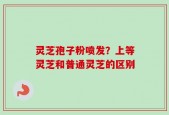 灵芝孢子粉喷发？上等灵芝和普通灵芝的区别