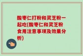 酸枣仁打粉和灵芝粉一起吃(酸枣仁和灵芝粉食用注意事项及效果分析)