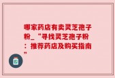 哪家药店有卖灵芝孢子粉_“寻找灵芝孢子粉：推荐药店及购买指南”
