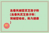 逸春风破壁灵芝孢子粉(逸春风灵芝孢子粉：突破壁吸收，助力健康)