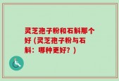 灵芝孢子粉和石斛那个好 (灵芝孢子粉与石斛：哪种更好？)