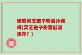 破壁灵芝孢子粉需冷藏吗(灵芝孢子粉需低温保存？)