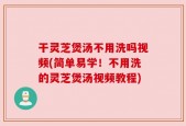 干灵芝煲汤不用洗吗视频(简单易学！不用洗的灵芝煲汤视频教程)