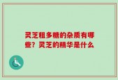 灵芝粗多糖的杂质有哪些？灵芝的精华是什么