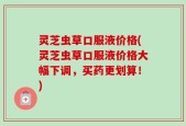 灵芝虫草口服液价格(灵芝虫草口服液价格大幅下调，买药更划算！)