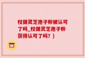 权健灵芝孢子粉被认可了吗_权健灵芝孢子粉获得认可了吗？)