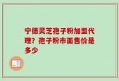 宁德灵芝孢子粉加盟代理？孢子粉市面售价是多少