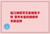 临江破壁灵芝富硒孢子粉 营养丰富的健康养生新选择
