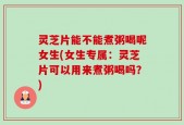 灵芝片能不能煮粥喝呢女生(女生专属：灵芝片可以用来煮粥喝吗？)