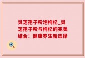灵芝孢子粉泡枸杞_灵芝孢子粉与枸杞的完美结合：健康养生新选择