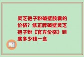 灵芝孢子粉破壁胶囊的价格？修正牌破壁灵芝孢子粉《官方价格》到底多少钱一盒