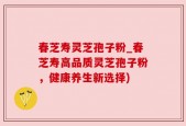 春芝寿灵芝孢子粉_春芝寿高品质灵芝孢子粉，健康养生新选择)
